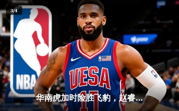 华南虎加时险胜飞豹，赵睿35分创赛季新高，周琦关键封盖锁定胜局 - 3