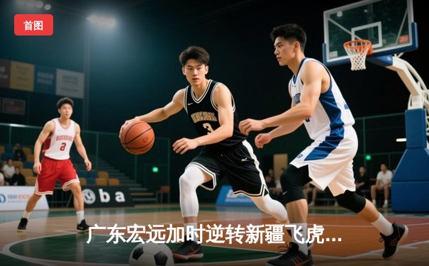 广东宏远加时逆转新疆飞虎，周琦狂砍35+18主宰内线
