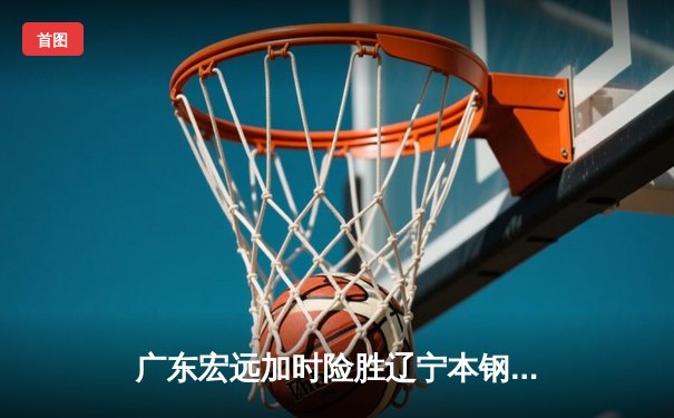 广东宏远加时险胜辽宁本钢，胡明轩35分导演惊天逆转