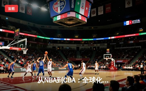 从NBA到CBA：全球化浪潮下篮球竞技的融合与创新之路